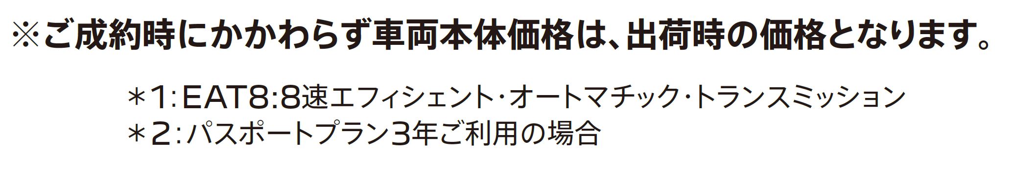 ご成約時にかかわらず車両本体価格は、出荷時の価格となります。＊1：EAT8:8速エフィシェント・オートマチック・トランスミッション＊2：パスポートプラン3年ご利用の場