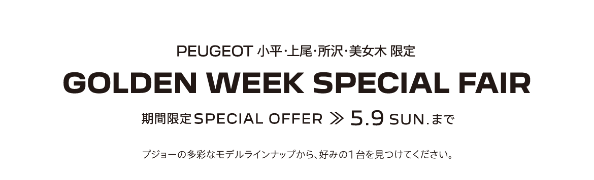 PEUGEOT 小平・上尾・所沢・美女木 限定 GOLDEN WEEK SPECIAL FAIR 期間限定SPECIAL OFFER 5.9SUN. まで プジョーの多彩なモデルラインナップから、好みの1台を見つけてください。