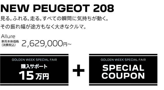 NEW PEUGEOT 208 / 見る。ふれる。走る。すべての瞬間に気持ちが動く。その振れ幅が途方もなく大きなクルマ。 Allure 車両本体価格（消費税込）2,629,000円～ | GOLDEN WEEK 購入サポート15万円 + GOLDEN WEEK SPECIAL FAIR SPECIAL COUPON