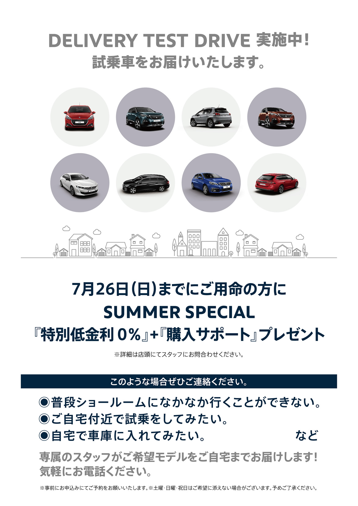 DELIVERY TEST DRIVE実施中！試乗車をお届けいたします。| 7月26日（日）までにご用命の方にSUMMER SPECIAL『特別低金利0％』+『購入サポート』プレゼント ※詳細は店頭にてスタッフにお問合わせください。 | このような場合ぜひご連絡ください。/ ●普段ショールームになかなか行くことができない。●ご自宅付近で試乗をしてみたい。●自宅で車庫に入れてみたい。など | 専属のスタッフがご希望モデルをご自宅までお届けします！ 気軽にお電話ください。※事前にお申込みにてご予約をお願いいたします。※土曜・日曜・祝日はご希望に添えない場合がございます。予めご了承ください。